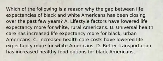 Which of the following is a reason why the gap between life expectancies of black and white Americans has been closing over the past few years? A. Lifestyle factors have lowered life expectancy more for white, rural Americans. B. Universal health care has increased life expectancy more for black, urban Americans. C. Increased health care costs have lowered life expectancy more for white Americans. D. Better transportation has increased healthy food options for black Americans.