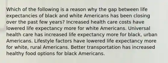 Which of the following is a reason why the gap between life expectancies of black and white Americans has been closing over the past few years? Increased health care costs have lowered <a href='https://www.questionai.com/knowledge/kIJsOtzr6Z-life-expectancy' class='anchor-knowledge'>life expectancy</a> more for white Americans. Universal health care has increased life expectancy more for black, urban Americans. Lifestyle factors have lowered life expectancy more for white, rural Americans. Better transportation has increased healthy food options for black Americans.