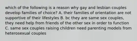 which of the following is a reason why gay and lesbian couples develop families of choice? A. their families of orientation are not supportive of their lifestyles B. bc they are same sex couples, they need help from friends of the other sex in order to function C. same sex couples raising children need parenting models from heterosexual couples