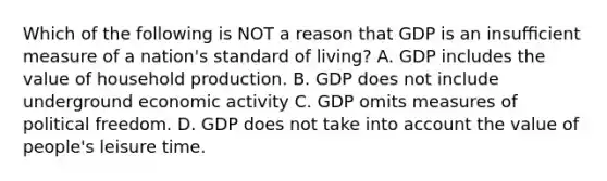 Which of the following is NOT a reason that GDP is an insuﬃcient measure of a nation's standard of living? A. GDP includes the value of household production. B. GDP does not include underground economic activity C. GDP omits measures of political freedom. D. GDP does not take into account the value of people's leisure time.