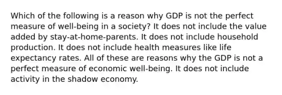 Which of the following is a reason why GDP is not the perfect measure of well-being in a society? It does not include the value added by stay-at-home-parents. It does not include household production. It does not include health measures like life expectancy rates. All of these are reasons why the GDP is not a perfect measure of economic well-being. It does not include activity in the shadow economy.