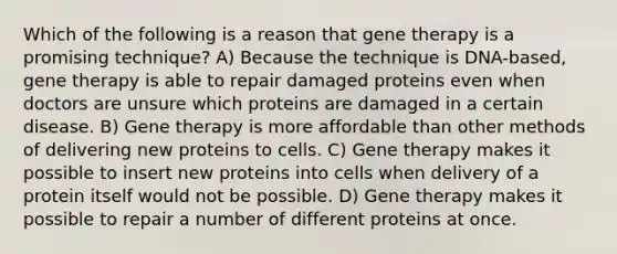 Which of the following is a reason that gene therapy is a promising technique? A) Because the technique is DNA-based, gene therapy is able to repair damaged proteins even when doctors are unsure which proteins are damaged in a certain disease. B) Gene therapy is more affordable than other methods of delivering new proteins to cells. C) Gene therapy makes it possible to insert new proteins into cells when delivery of a protein itself would not be possible. D) Gene therapy makes it possible to repair a number of different proteins at once.