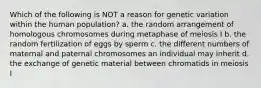 Which of the following is NOT a reason for genetic variation within the human population? a. the random arrangement of homologous chromosomes during metaphase of meiosis I b. the random fertilization of eggs by sperm c. the different numbers of maternal and paternal chromosomes an individual may inherit d. the exchange of genetic material between chromatids in meiosis I