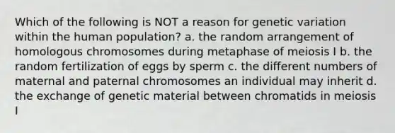 Which of the following is NOT a reason for genetic variation within the human population? a. the random arrangement of homologous chromosomes during metaphase of meiosis I b. the random fertilization of eggs by sperm c. the different numbers of maternal and paternal chromosomes an individual may inherit d. the exchange of genetic material between chromatids in meiosis I