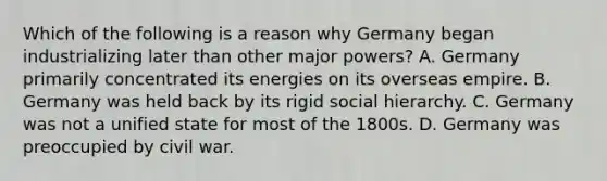 Which of the following is a reason why Germany began industrializing later than other major powers? A. Germany primarily concentrated its energies on its overseas empire. B. Germany was held back by its rigid social hierarchy. C. Germany was not a unified state for most of the 1800s. D. Germany was preoccupied by civil war.