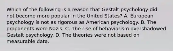 Which of the following is a reason that Gestalt psychology did not become more popular in the United States? A. European psychology is not as rigorous as American psychology. B. The proponents were Nazis. C. The rise of behaviorism overshadowed Gestalt psychology. D. The theories were not based on measurable data.