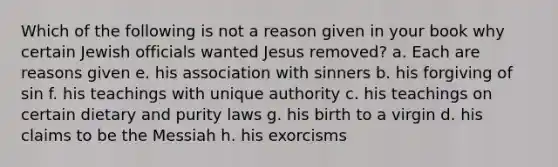 Which of the following is not a reason given in your book why certain Jewish officials wanted Jesus removed? a. Each are reasons given e. his association with sinners b. his forgiving of sin f. his teachings with unique authority c. his teachings on certain dietary and purity laws g. his birth to a virgin d. his claims to be the Messiah h. his exorcisms