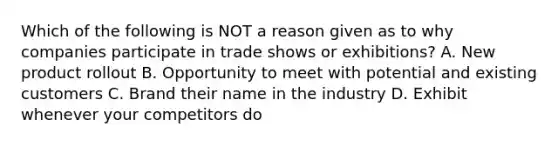 Which of the following is NOT a reason given as to why companies participate in trade shows or exhibitions? A. New product rollout B. Opportunity to meet with potential and existing customers C. Brand their name in the industry D. Exhibit whenever your competitors do