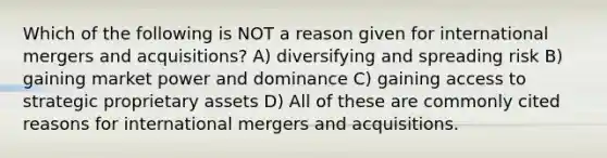 Which of the following is NOT a reason given for international mergers and acquisitions? A) diversifying and spreading risk B) gaining market power and dominance C) gaining access to strategic proprietary assets D) All of these are commonly cited reasons for international mergers and acquisitions.