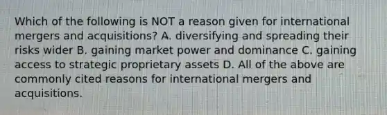 Which of the following is NOT a reason given for international mergers and​ acquisitions? A. diversifying and spreading their risks wider B. gaining market power and dominance C. gaining access to strategic proprietary assets D. All of the above are commonly cited reasons for international mergers and acquisitions.