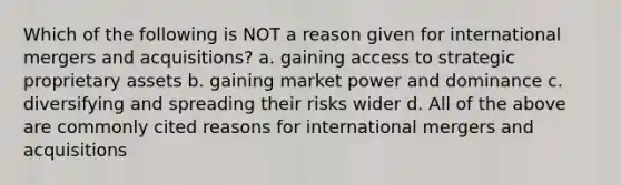 Which of the following is NOT a reason given for international mergers and acquisitions? a. gaining access to strategic proprietary assets b. gaining market power and dominance c. diversifying and spreading their risks wider d. All of the above are commonly cited reasons for international mergers and acquisitions