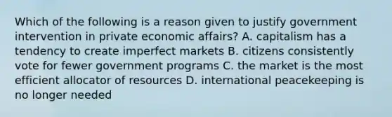 Which of the following is a reason given to justify government intervention in private economic affairs? A. capitalism has a tendency to create imperfect markets B. citizens consistently vote for fewer government programs C. the market is the most efficient allocator of resources D. international peacekeeping is no longer needed