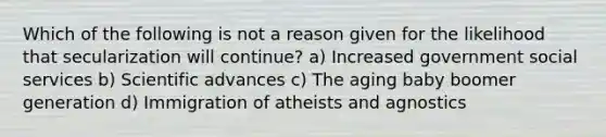 Which of the following is not a reason given for the likelihood that secularization will continue? a) Increased government social services b) Scientific advances c) The aging baby boomer generation d) Immigration of atheists and agnostics