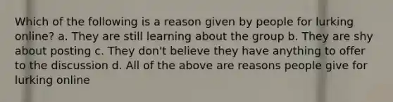 Which of the following is a reason given by people for lurking online? a. They are still learning about the group b. They are shy about posting c. They don't believe they have anything to offer to the discussion d. All of the above are reasons people give for lurking online