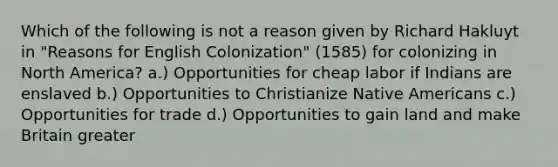 Which of the following is not a reason given by Richard Hakluyt in "Reasons for English Colonization" (1585) for colonizing in North America? a.) Opportunities for cheap labor if Indians are enslaved b.) Opportunities to Christianize Native Americans c.) Opportunities for trade d.) Opportunities to gain land and make Britain greater