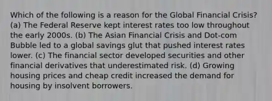 Which of the following is a reason for the Global Financial Crisis? (a) The Federal Reserve kept interest rates too low throughout the early 2000s. (b) The Asian Financial Crisis and Dot-com Bubble led to a global savings glut that pushed interest rates lower. (c) The financial sector developed securities and other financial derivatives that underestimated risk. (d) Growing housing prices and cheap credit increased the demand for housing by insolvent borrowers.