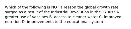 Which of the following is NOT a reason the global growth rate surged as a result of the Industrial Revolution in the 1700s? A. greater use of vaccines B. access to cleaner water C. improved nutrition D. improvements to the educational system