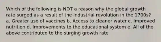 Which of the following is NOT a reason why the global growth rate surged as a result of the industrial revolution in the 1700s? a. Greater use of vaccines b. Access to cleaner water c. Improved nutrition d. Improvements to the educational system e. All of the above contributed to the surging growth rate