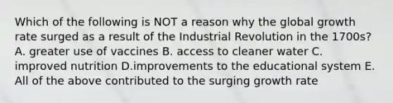 Which of the following is NOT a reason why the global growth rate surged as a result of the Industrial Revolution in the 1700s? A. greater use of vaccines B. access to cleaner water C. improved nutrition D.improvements to the educational system E. All of the above contributed to the surging growth rate