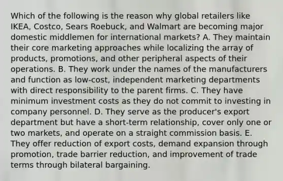 Which of the following is the reason why global retailers like IKEA, Costco, Sears Roebuck, and Walmart are becoming major domestic middlemen for international markets? A. They maintain their core marketing approaches while localizing the array of products, promotions, and other peripheral aspects of their operations. B. They work under the names of the manufacturers and function as low-cost, independent marketing departments with direct responsibility to the parent firms. C. They have minimum investment costs as they do not commit to investing in company personnel. D. They serve as the producer's export department but have a short-term relationship, cover only one or two markets, and operate on a straight commission basis. E. They offer reduction of export costs, demand expansion through promotion, trade barrier reduction, and improvement of trade terms through bilateral bargaining.