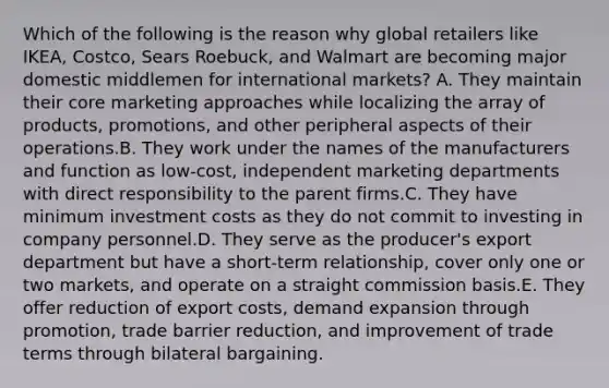 Which of the following is the reason why global retailers like IKEA, Costco, Sears Roebuck, and Walmart are becoming major domestic middlemen for international markets? A. They maintain their core marketing approaches while localizing the array of products, promotions, and other peripheral aspects of their operations.B. They work under the names of the manufacturers and function as low-cost, independent marketing departments with direct responsibility to the parent firms.C. They have minimum investment costs as they do not commit to investing in company personnel.D. They serve as the producer's export department but have a short-term relationship, cover only one or two markets, and operate on a straight commission basis.E. They offer reduction of export costs, demand expansion through promotion, trade barrier reduction, and improvement of trade terms through bilateral bargaining.