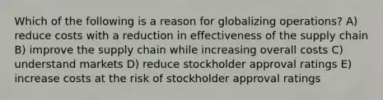 Which of the following is a reason for globalizing operations? A) reduce costs with a reduction in effectiveness of the supply chain B) improve the supply chain while increasing overall costs C) understand markets D) reduce stockholder approval ratings E) increase costs at the risk of stockholder approval ratings