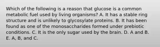 Which of the following is a reason that glucose is a common metabolic fuel used by living organisms? A. It has a stable ring structure and is unlikely to glycosylate proteins. B. It has been found as one of the monosaccharides formed under prebiotic conditions. C. It is the only sugar used by <a href='https://www.questionai.com/knowledge/kLMtJeqKp6-the-brain' class='anchor-knowledge'>the brain</a>. D. A and B. E. A, B, and C.