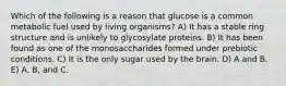 Which of the following is a reason that glucose is a common metabolic fuel used by living organisms? A) It has a stable ring structure and is unlikely to glycosylate proteins. B) It has been found as one of the monosaccharides formed under prebiotic conditions. C) It is the only sugar used by the brain. D) A and B. E) A, B, and C.