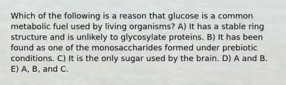 Which of the following is a reason that glucose is a common metabolic fuel used by living organisms? A) It has a stable ring structure and is unlikely to glycosylate proteins. B) It has been found as one of the monosaccharides formed under prebiotic conditions. C) It is the only sugar used by the brain. D) A and B. E) A, B, and C.