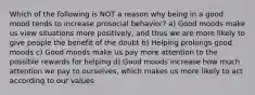 Which of the following is NOT a reason why being in a good mood tends to increase prosocial behavior? a) Good moods make us view situations more positively, and thus we are more likely to give people the benefit of the doubt b) Helping prolongs good moods c) Good moods make us pay more attention to the possible rewards for helping d) Good moods increase how much attention we pay to ourselves, which makes us more likely to act according to our values