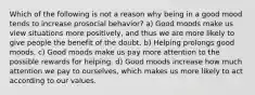 Which of the following is not a reason why being in a good mood tends to increase prosocial behavior? a) Good moods make us view situations more positively, and thus we are more likely to give people the benefit of the doubt. b) Helping prolongs good moods. c) Good moods make us pay more attention to the possible rewards for helping. d) Good moods increase how much attention we pay to ourselves, which makes us more likely to act according to our values.