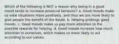 Which of the following is NOT a reason why being in a good mood tends to increase prosocial behavior? a. Good moods make us view situations more positively, and thus we are more likely to give people the benefit of the doubt. b. Helping prolongs good moods. c. Good moods make us pay more attention to the possible rewards for helping. d. Good moods increase how much attention to ourselves, which makes us more likely to act according to our values.