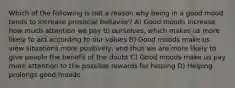 Which of the following is not a reason why being in a good mood tends to increase prosocial behavior? A) Good moods increase how much attention we pay to ourselves, which makes us more likely to act according to our values B) Good moods make us view situations more positively, and thus we are more likely to give people the benefit of the doubt C) Good moods make us pay more attention to the possible rewards for helping D) Helping prolongs good moods