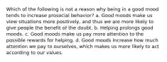 Which of the following is not a reason why being in a good mood tends to increase prosocial behavior? a. Good moods make us view situations more positively, and thus we are more likely to give people the benefit of the doubt. b. Helping prolongs good moods. c. Good moods make us pay more attention to the possible rewards for helping. d. Good moods increase how much attention we pay to ourselves, which makes us more likely to act according to our values.