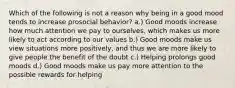 Which of the following is not a reason why being in a good mood tends to increase prosocial behavior? a.) Good moods increase how much attention we pay to ourselves, which makes us more likely to act according to our values b.) Good moods make us view situations more positively, and thus we are more likely to give people the benefit of the doubt c.) Helping prolongs good moods d.) Good moods make us pay more attention to the possible rewards for helping