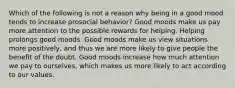 Which of the following is not a reason why being in a good mood tends to increase prosocial behavior? Good moods make us pay more attention to the possible rewards for helping. Helping prolongs good moods. Good moods make us view situations more positively, and thus we are more likely to give people the benefit of the doubt. Good moods increase how much attention we pay to ourselves, which makes us more likely to act according to our values.