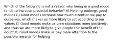 Which of the following is not a reason why being in a good mood tends to increase prosocial behavior? A) Helping prolongs good moods B) Good moods increase how much attention we pay to ourselves, which makes us more likely to act according to our values C) Good moods make us view situations more positively, and thus we are more likely to give people the benefit of the doubt D) Good moods make us pay more attention to the possible rewards for helping