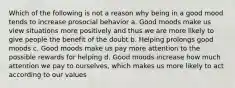 Which of the following is not a reason why being in a good mood tends to increase prosocial behavior a. Good moods make us view situations more positively and thus we are more likely to give people the benefit of the doubt b. Helping prolongs good moods c. Good moods make us pay more attention to the possible rewards for helping d. Good moods increase how much attention we pay to ourselves, which makes us more likely to act according to our values