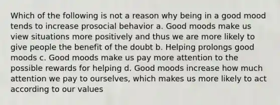 Which of the following is not a reason why being in a good mood tends to increase prosocial behavior a. Good moods make us view situations more positively and thus we are more likely to give people the benefit of the doubt b. Helping prolongs good moods c. Good moods make us pay more attention to the possible rewards for helping d. Good moods increase how much attention we pay to ourselves, which makes us more likely to act according to our values