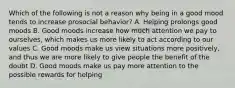 Which of the following is not a reason why being in a good mood tends to increase prosocial behavior? A. Helping prolongs good moods B. Good moods increase how much attention we pay to ourselves, which makes us more likely to act according to our values C. Good moods make us view situations more positively, and thus we are more likely to give people the benefit of the doubt D. Good moods make us pay more attention to the possible rewards for helping