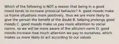 Which of the following is NOT a reason that being in a good mood tends to increase prosocial behavior? A. good moods make us frame situations more positively, thus we are more likely to give the person the benefit of the doubt B. helping prolongs good moods C. good moods make us pay more attention to social norms, so we will be more aware of the altruism norm D. good moods increase how much attention we pay to ourselves, which makes us more likely to act according to our values