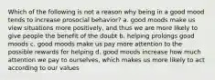 Which of the following is not a reason why being in a good mood tends to increase prosocial behavior? a. good moods make us view situations more positively, and thus we are more likely to give people the benefit of the doubt b. helping prolongs good moods c. good moods make us pay more attention to the possible rewards for helping d. good moods increase how much attention we pay to ourselves, which makes us more likely to act according to our values