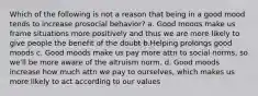 Which of the following is not a reason that being in a good mood tends to increase prosocial behavior? a. Good moods make us frame situations more positively and thus we are more likely to give people the benefit of the doubt b.Helping prolongs good moods c. Good moods make us pay more attn to social norms, so we'll be more aware of the altruism norm. d. Good moods increase how much attn we pay to ourselves, which makes us more likely to act according to our values