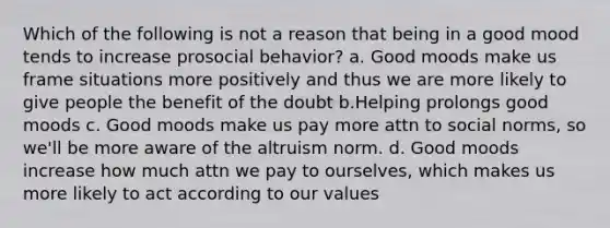 Which of the following is not a reason that being in a good mood tends to increase prosocial behavior? a. Good moods make us frame situations more positively and thus we are more likely to give people the benefit of the doubt b.Helping prolongs good moods c. Good moods make us pay more attn to social norms, so we'll be more aware of the altruism norm. d. Good moods increase how much attn we pay to ourselves, which makes us more likely to act according to our values