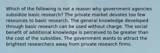 Which of the following is not a reason why government agencies subsidize basic research? The private market devotes too few resources to basic research. The general knowledge developed through basic research can be used without charge. The social benefit of additional knowledge is perceived to be greater than the cost of the subsidies. The government wants to attract the brightest researchers away from private research firms.