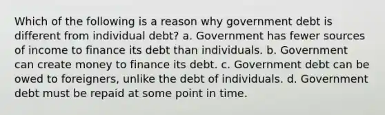 Which of the following is a reason why government debt is different from individual debt? a. Government has fewer sources of income to finance its debt than individuals. b. Government can create money to finance its debt. c. Government debt can be owed to foreigners, unlike the debt of individuals. d. Government debt must be repaid at some point in time.