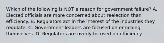 Which of the following is NOT a reason for government failure? A. Elected officials are more concerned about reelection than efficiency. B. Regulators act in the interest of the industries they regulate. C. Government leaders are focused on enriching themselves. D. Regulators are overly focused on efficiency.