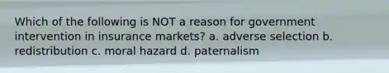 Which of the following is NOT a reason for government intervention in insurance markets? a. adverse selection b. redistribution c. moral hazard d. paternalism