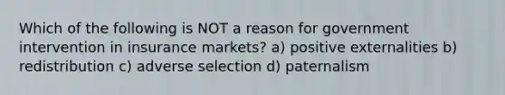 Which of the following is NOT a reason for government intervention in insurance markets? a) positive externalities b) redistribution c) adverse selection d) paternalism