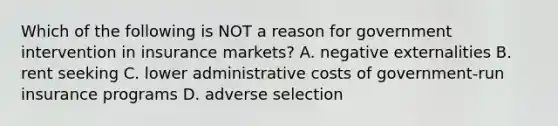 Which of the following is NOT a reason for government intervention in insurance markets? A. negative externalities B. rent seeking C. lower administrative costs of government-run insurance programs D. adverse selection